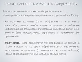 ЭФФЕКТИВНОСТЬ И МАСШТАБИРУЕМОСТЬ 
Вопросы эффективности и масштабируемости всегда 
рассматриваются при сравнении различных алгоритмов Data Mining. 
• Ал г о р и т м ы д о лжн ы б ы т ь эффе к т и в н ы м и и л е г к о 
масштабируемыми, чтобы иметь возможность добывать 
информацию из огромного количества данных. Время выполнения 
должно быть предсказуемо, ограничено и приемлемо для 
приложений 
• Map/Reduce. Часто применяется техника разделения данных на 
части, каждая из которых обрабатывается параллельно 
несколькими процессами (с возможностью взаимодействия). 
После обработки полученные шаблоны объединяются. 
 