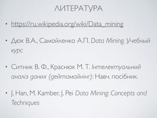 ЛИТЕРАТУРА 
• https://ru.wikipedia.org/wiki/Data_mining 
• Дюк В.А., Самойленко А.П. Data Mining. Учебный 
курс 
• Ситник В. Ф., Краснюк М. Т. Інтелектуальний 
аналіз даних (дейтамайнінг): Навч. посібник. 
• J. Han, M. Kamber, J. Pei Data Mining: Concepts and 
Techniques 
