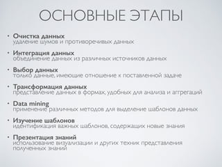 ОСНОВНЫЕ ЭТАПЫ 
• Очистка данных 
удаление шумов и противоречивых данных 
• Интеграция данных 
объединение данных из различных источников данных 
• Выбор данных 
только данные, имеющие отношение к поставленной задаче 
• Трансформация данных 
представление данных в формах, удобных для анализа и аггрегаций 
• Data mining 
применение различных методов для выделение шаблонов данных 
• Изучение шаблонов 
идентификация важных шаблонов, содержащих новые знания 
• Презентация знаний 
использование визуализации и других техник представления 
полученных знаний 
 