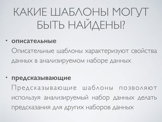КАКИЕ ШАБЛОНЫ МОГУТ 
БЫТЬ НАЙДЕНЫ? 
• описательные 
Описательные шаблоны характеризуют свойства 
данных в анализируемом наборе данных 
• предсказывающие 
Предсказывающие шаблоны позволяют 
используя анализируемый набор данных делать 
предсказания для других наборов данных 
 