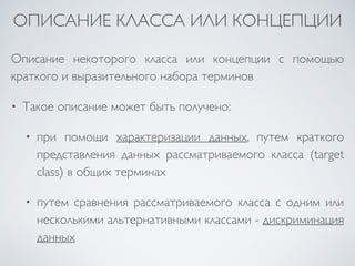 ОПИСАНИЕ КЛАССА ИЛИ КОНЦЕПЦИИ 
Описание некоторого класса или концепции с помощью 
краткого и выразительного набора терминов 
• Такое описание может быть получено: 
• при помощи характеризации данных, путем краткого 
представления данных рассматриваемого класса (target 
class) в общих терминах 
• путем сравнения рассматриваемого класса с одним или 
несколькими альтернативными классами - дискриминация 
данных 
 