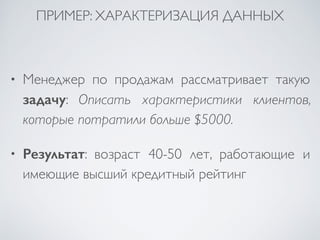 ПРИМЕР: ХАРАКТЕРИЗАЦИЯ ДАННЫХ 
• Менеджер по продажам рассматривает такую 
задачу: Описать характеристики клиентов, 
которые потратили больше $5000. 
• Результат: возраст 40-50 лет, работающие и 
имеющие высший кредитный рейтинг 
 