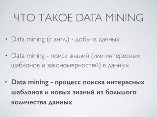 ЧТО ТАКОЕ DATA MINING 
• Data mining (с англ.) - добыча данных 
• Data mining - поиск знаний (или интересных 
шаблонов и закономерностей) в данных 
• Data mining - процесс поиска интересных 
шаблонов и новых знаний из большого 
количества данных 
 