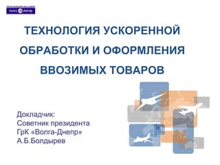 ТЕХНОЛОГИЯ УСКОРЕННОЙ 
ОБРАБОТКИ И ОФОРМЛЕНИЯ 
ВВОЗИМЫХ ТОВАРОВ 
Докладчик: 
Советник президента 
ГрК «Волга-Днепр» 
А.Б.Болдырев 
 