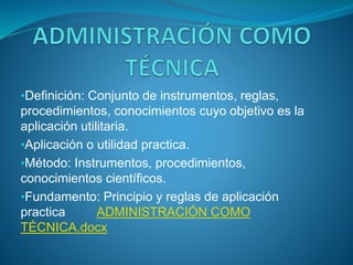 •Definición: Conjunto de instrumentos, reglas,
procedimientos, conocimientos cuyo objetivo es la
aplicación utilitaria.
•Aplicación o utilidad practica.
•Método: Instrumentos, procedimientos,
conocimientos científicos.
•Fundamento: Principio y reglas de aplicación
practica ADMINISTRACIÓN COMO
TÉCNICA.docx