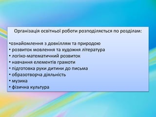 Організація освітньої роботи розподіляється по розділам: 
•ознайомлення з довкіллям та природою 
• розвиток мовлення та художня література 
• логіко-математичний розвиток 
• навчання елементів грамоти 
• підготовка руки дитини до письма 
• образотворча діяльність 
• музика 
• фізична культура 
 