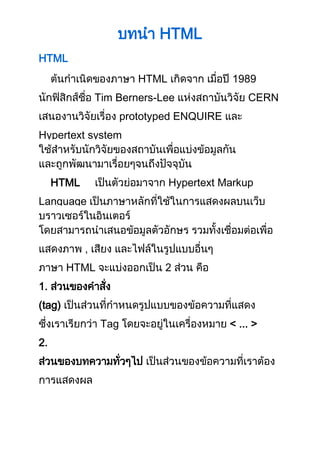 บทนำ HTML 
HTML 
ต้นกำเนิดของภำษำ HTML เกิดจำก เมื่อปี 1989 
นักฟิสิกส์ชื่อ Tim Berners-Lee แห่งสถำบันวิจัย CERN 
เสนองำนวิจัยเรื่อง prototyped ENQUIRE และ 
Hypertext system 
ใช้สำหรับนักวิจัยของสถำบันเพื่อแบ่งข้อมูลกัน 
และถูกพัฒนำมำเรื่อยๆจนถึงปัจจุบัน 
HTML เป็นตัวย่อมำจำก Hypertext Markup 
Language เป็นภำษำหลักที่ใช้ในกำรแสดงผลบนเว็บ 
บรำวเซอร์ในอินเตอร์ 
โดยสำมำรถนำเสนอข้อมูลตัวอักษร รวมทั้งเชื่อมต่อเพื่อ 
แสดงภำพ , เสียง และไฟล์ในรูปแบบอื่นๆ 
ภำษำ HTML จะแบ่งออกเป็น 2 ส่วน คือ 
1. ส่วนของคำสั่ง 
(tag) เป็นส่วนที่กำหนดรูปแบบของข้อควำมที่แสดง 
ซึ่งเรำเรียกว่ำ Tag โดยจะอยู่ในเครื่องหมำย < ... > 
2. 
ส่วนของบทควำมทั่วๆไป เป็นส่วนของข้อควำมที่เรำต้อง 
กำรแสดงผล 
 