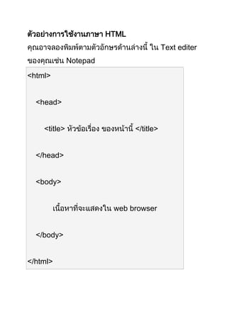 ตัวอย่ำงกำรใช้งำนภำษำ HTML 
คุณอำจลองพิมพ์ตำมตัวอักษรด้ำนล่ำงนี้ ใน Text editer 
ของคุณเช่น Notepad 
<html> 
<head> 
<title> หัวข้อเรื่อง ของหน้ำนี้ </title> 
</head> 
<body> 
เนื้อหำที่จะแสดงใน web browser 
</body> 
</html> 
 