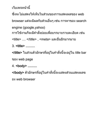 เว็บเพจหน้ำนี้ 
ซึ่งจะไม่แสดงให้เห็นในส่วนของกำรแสดงผลของ web 
browser แต่จะมีผลกับส่วนอื่นๆ เช่น กำรหำของ search 
engine (google,yahoo) 
กำรใช้งำนก็จะมีคำสั่งย่อยเพื่อบรรยำยรำยละเอียด เช่น 
<title> .... </title> , <meta> และอื่นอีกมำกมำย 
3. <title> .......... 
</title> ในส่วนตัวอักษรที่อยู่ในคำสั่งนี้จะอยู่ใน title bar 
ของ web page 
4. <body> .......... 
</body> ตัวอักษรที่อยู่ในคำสั่งนี้จะแสดงส่วนแสดงผลข 
อง web browser 
