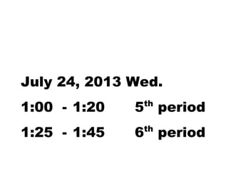 July 24, 2013 Wed. 
1:00 - 1:20 5th period 
1:25 - 1:45 6th period 
 