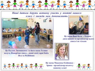 Наші батьки беруть активну участь у житті нашого 
класу і завжди нам допомагають 
Це Руслан Литвиненко та його мама Тетяна 
ведуть Новорічне свято – наші самі гарні Баба 
Яга та Розбійник 
Це мама Вані Бута - Тетяна – 
диск-жокей та організатор цього 
свята і не тільки 
Це мама Максима Олійника - 
Ірина - організатор всього у 
нашому класі 
 