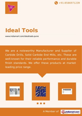 +91-8586971239 
A Member of 
Ideal Tools 
www.indiamart.com/idealtools-pune 
We are a noteworthy Manufacturer and Supplier of 
Carbide Drills, Solid Carbide End Mills, etc. These are 
well-known for their reliable performance and durable 
finish standards. We offer these products at market 
leading price range. 
 