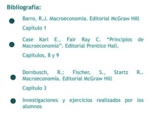 Bibliografía: 
Barro, R.J. Macroeconomía. Editorial McGraw Hill 
Capítulo 1 
Case Karl E., Fair Ray C. “Principios de 
Macroeconomía”. Editorial Prentice Hall. 
Capítulos, 8 y 9 
Dornbusch, R.; Fischer, S., Startz R.. 
Macroeconomía. Editorial McGraw Hill 
Capítulo 3 
Investigaciones y ejercicios realizados por los 
alumnos 
