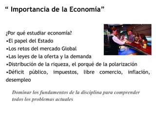 “ Importancia de la Economía” 
¿Por qué estudiar economía? 
•El papel del Estado 
•Los retos del mercado Global 
•Las leyes de la oferta y la demanda 
•Distribución de la riqueza, el porqué de la polarización 
•Déficit público, impuestos, libre comercio, inflación, 
desempleo 
Dominar los fundamentos de la disciplina para comprender 
todos los problemas actuales 
 