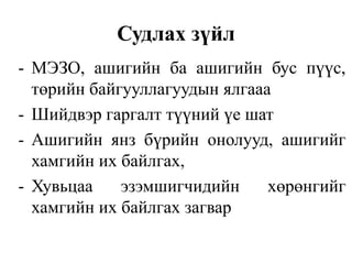 Судлах зүйл 
- МЭЗО, ашигийн ба ашигийн бус пүүс, 
төрийн байгууллагуудын ялгааа 
- Шийдвэр гаргалт түүний үе шат 
- Ашигийн янз бүрийн онолууд, ашигийг 
хамгийн их байлгах, 
- Хувьцаа эзэмшигчидийн хөрөнгийг 
хамгийн их байлгах загвар 
 