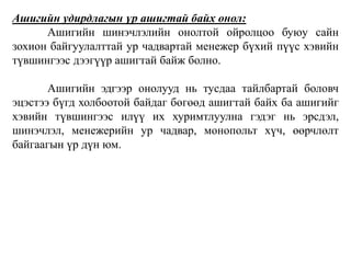 Ашигийн удирдлагын үр ашигтай байх онол: 
Ашигийн шинэчлэлийн онолтой ойролцоо буюу сайн 
зохион байгуулалттай ур чадвартай менежер бүхий пүүс хэвийн 
түвшингээс дээгүүр ашигтай байж болно. 
Ашигийн эдгээр онолууд нь тусдаа тайлбартай боловч 
эцэстээ бүгд холбоотой байдаг бөгөөд ашигтай байх ба ашигийг 
хэвийн түвшингээс илүү их хуримтлуулна гэдэг нь эрсдэл, 
шинэчлэл, менежерийн ур чадвар, монопольт хүч, өөрчлөлт 
байгаагын үр дүн юм. 
 