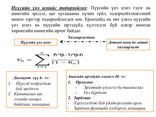 Пүүсийн үнэ цэнийг тодорхойлох: Пүүсийн үнэ цэнэ гэдэг нь 
ашигийн эрсдэл, цаг хугацааны хүчин зүйл, тодорхойхэмжээний 
мөнгө зэргээр тодорхойлогдох юм. Ерөнхийд нь авч үзвэл пүүсийн 
үнэ цэнэ нь пүүсийн ирээдүйд хүлээгдэх буй цэвэр мөнгөн 
хөрөнгийн өнөөгийн өртөг байдаг. 
Пүүсийн үнэ цэнэ Дотоод нөөц ба гадаад 
хязгаарлалт 
Хязгаарлагдана 
Дискаунт хүү ke нь: 
1. Пүүсэд мэдрэгдэж 
буй эрсдлээс 
2. Капиталын зах 
зээлийн нөхцөл 
байдлаас хамаарна. 
Pt *Qt – Vt*Qt-Ft 
Ашигийн ирээдүйн хэмжээ Пt нь: 
1. Орлогоос 
- Эрэлтийн үнэлгээ ба таамаглал 
- Үнэ бүрдэлт 
2. Зардлаас 
- Хэрэглэгдэж буй үйлдвэрлэлийн арга 
- Зардлын функцийн хэлбэрээс хамаарна 
 