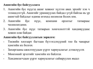 Ашигийн бус байгууллага 
1. Ашигийн бус пүүсэд ашиг хожоог хүлээн авах эрхийг хэн ч 
эзэмшдэггүй. Ашигийг урамшуулах байдал үгүй байгаа нь үр 
ашигтай байдлыг өдөөж өгөхөд нөлөөлж болох юм. 
2. Ашигийн бус пүүс, компани орлогыг татвараас 
чөлөөлөгдөнө. 
3. Ашигийн бус пүүс татварын хөнгөлөлттэй хандивуудаас 
хожоо олж байдаг. 
Ашигийн бус байгууллагын зорилго: 
- Төсвийн хязгаарт багтаан бүтээгдэхүүний тоо ба чанарыг 
хамгийн их болгох 
- Захиргааны ажилтнуудын үүрэг хариуцлагыг дээшлүүлэх 
- Мөнгөний эрэлтийг хамгийн их байлгах 
- Хандивлагчдын үүрэг хариуцлагыг сайжруулах явдал 
 
