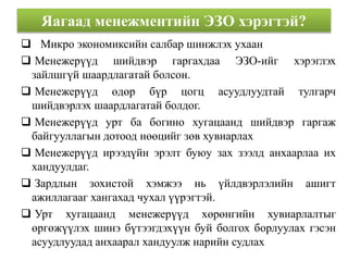 Яагаад менежментийн ЭЗО хэрэгтэй? 
 Микро экономиксийн салбар шинжлэх ухаан 
 Менежерүүд шийдвэр гаргахдаа ЭЗО-ийг хэрэглэх 
зайлшгүй шаардлагатай болсон. 
 Менежерүүд өдөр бүр цогц асуудлуудтай тулгарч 
шийдвэрлэх шаардлагатай болдог. 
 Менежерүүд урт ба богино хугацаанд шийдвэр гаргаж 
байгууллагын дотоод нөөцийг зөв хувиарлах 
 Менежерүүд ирээдүйн эрэлт буюу зах зээлд анхаарлаа их 
хандуулдаг. 
 Зардлын зохистой хэмжээ нь үйлдвэрлэлийн ашигт 
ажиллагааг хангахад чухал үүрэгтэй. 
 Урт хугацаанд менежерүүд хөрөнгийн хувиарлалтыг 
өргөжүүлэх шинэ бүтээгдэхүүн буй болгох борлуулах гэсэн 
асуудлуудад анхаарал хандуулж нарийн судлах 
 