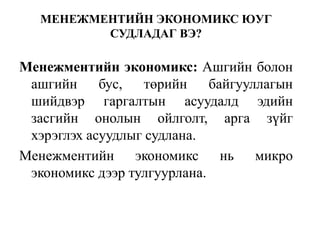 МЕНЕЖМЕНТИЙН ЭКОНОМИКС ЮУГ 
СУДЛАДАГ ВЭ? 
Mенежментийн экономикс: Ашгийн болон 
ашгийн бус, төрийн байгууллагын 
шийдвэр гаргалтын асуудалд эдийн 
засгийн онолын ойлголт, арга зүйг 
хэрэглэх асуудлыг судлана. 
Mенежментийн экономикс нь микро 
экономикс дээр тулгуурлана. 
 