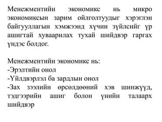 Mенежментийн экономикс нь микро 
экономиксын зарим ойлголтуудыг хэрэглэн 
байгууллагын хэмжээнд хүчин зүйлсийг үр 
ашигтай хуваарилах тухай шийдвэр гаргах 
үндэс болдог. 
Mенежментийн экономикс нь: 
-Эрэлтийн онол 
-Үйлдвэрлэл ба зардлын онол 
-Зах зээлийн өрсөлдөөний хэв шинжүүд, 
тэдгээрийн ашиг болон үнийн талаарх 
шийдвэр 
 