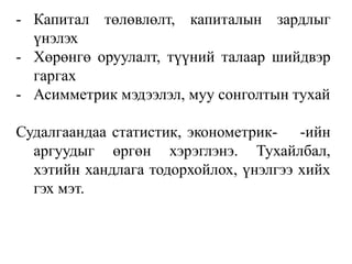 - Капитал төлөвлөлт, капиталын зардлыг 
үнэлэх 
- Хөрөнгө оруулалт, түүний талаар шийдвэр 
гаргах 
- Асимметрик мэдээлэл, муу сонголтын тухай 
Судалгаандаа статистик, эконометрик- -ийн 
аргуудыг өргөн хэрэглэнэ. Тухайлбал, 
хэтийн хандлага тодорхойлох, үнэлгээ хийх 
гэх мэт. 
 