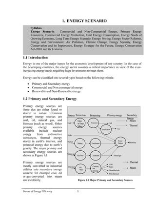 1. ENERGY SCENARIO 
Syllabus 
Energy Scenario: Commercial and Non-Commercial Energy, Primary EnergyResources, Commercial Energy Production, Final Energy Consumption, Energy Needs ofGrowing Economy, Long Term Energy Scenario, Energy Pricing, Energy Sector Reforms, Energy and Environment: Air Pollution, Climate Change, Energy Security, EnergyConservation and its Importance, Energy Strategy for the Future, Energy ConservationAct-2001 and its Features. 
1.1 Introduction 
Energy is one of the major inputs for the economic development of any country. In the case of the developing countries, the energy sector assumes a critical importance in view of the ever- increasing energy needs requiring huge investments to meet them. 
Energy can be classified into several types based on the following criteria: 
• Primary and Secondary energy 
• Commercial and Non commercial energy 
• Renewable and Non-Renewable energy 
1.2 Primary and Secondary Energy 
Primary energy sources are those that are either found or stored in nature. Common primary energy sources are coal, oil, natural gas, and biomass (such as wood). Other primary energy sources available include nuclear energy from radioactive substances, thermal energy stored in earth’s interior, and potential energy due to earth’s gravity. The major primary and secondary energy sources are shown in Figure 1.1 
Primary energy sources are mostly converted in industrial utilities into secondary energy sources; for example coal, oil or gas converted into steam and electricity. Figure 1.1 Major Primary and Secondary Sources PetrochemicalOpen or Deep MinesPreparationPower StationPurificationEnrichmentMiningTreatmentGas WellCracking and RefiningOil WellLPGPetrolDiesel/fuel oilsCoalCoalCoke ElectricityNuclearNatural gasPetroleumHydro 
Natural gas 
Source Extraction Primary energy Secondary 
Energy 
Processing 
Steam 
Steam 
Thermal 
Thermal 
Bureau of Energy Efficiency 1 
 