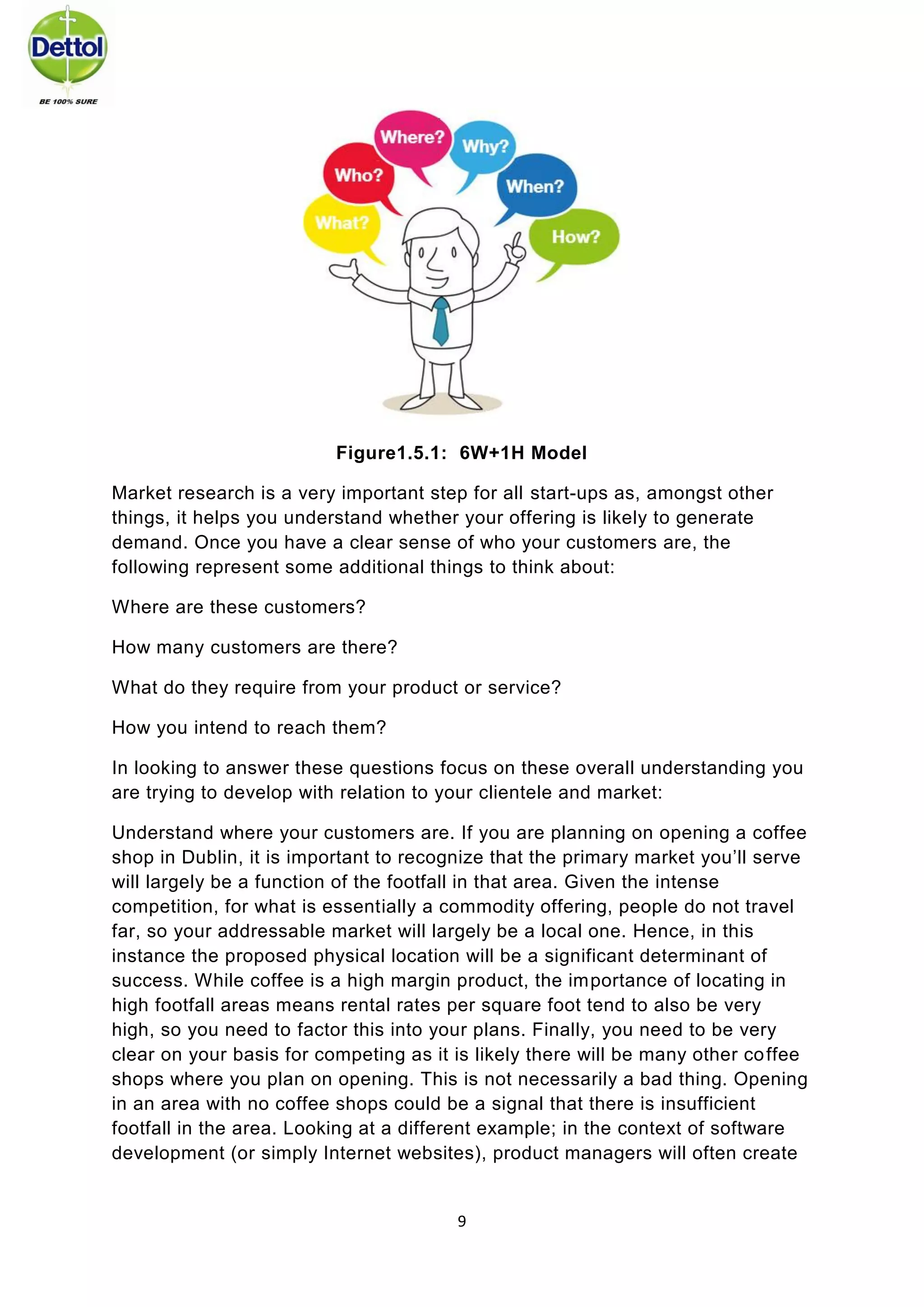 9 
Figure1.5.1: 6W+1H Model 
Market research is a very important step for all start-ups as, amongst other things, it helps you understand whether your offering is likely to generate demand. Once you have a clear sense of who your customers are, the following represent some additional things to think about: 
Where are these customers? 
How many customers are there? 
What do they require from your product or service? 
How you intend to reach them? 
In looking to answer these questions focus on these overall understanding you are trying to develop with relation to your clientele and market: 
Understand where your customers are. If you are planning on opening a coffee shop in Dublin, it is important to recognize that the primary market you’ll serve will largely be a function of the footfall in that area. Given the intense competition, for what is essentially a commodity offering, people do not travel far, so your addressable market will largely be a local one. Hence, in this instance the proposed physical location will be a significant determinant of success. While coffee is a high margin product, the importance of locating in high footfall areas means rental rates per square foot tend to also be very high, so you need to factor this into your plans. Finally, you need to be very clear on your basis for competing as it is likely there will be many other coffee shops where you plan on opening. This is not necessarily a bad thing. Opening in an area with no coffee shops could be a signal that there is insufficient footfall in the area. Looking at a different example; in the context of software development (or simply Internet websites), product managers will often create  