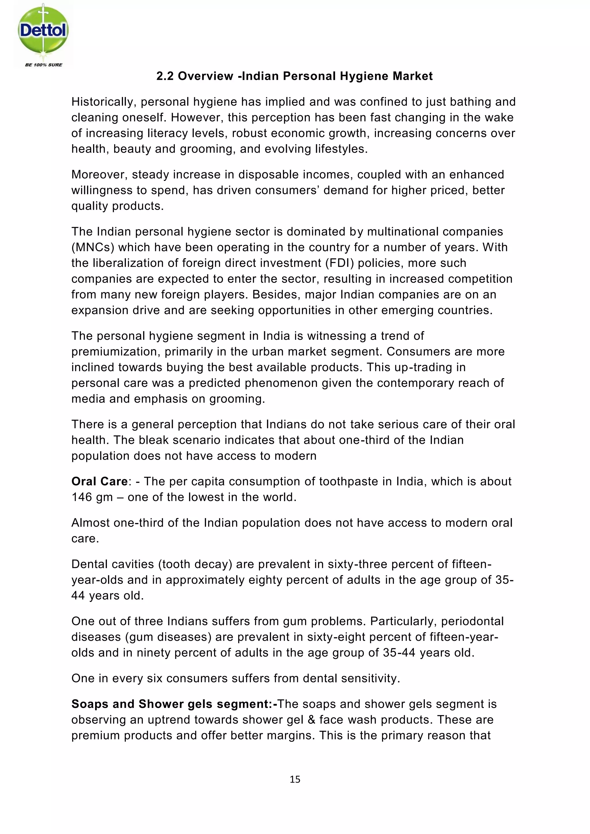 15 
2.2 Overview -Indian Personal Hygiene Market 
Historically, personal hygiene has implied and was confined to just bathing and cleaning oneself. However, this perception has been fast changing in the wake of increasing literacy levels, robust economic growth, increasing concerns over health, beauty and grooming, and evolving lifestyles. 
Moreover, steady increase in disposable incomes, coupled with an enhanced willingness to spend, has driven consumers’ demand for higher priced, better quality products. 
The Indian personal hygiene sector is dominated by multinational companies (MNCs) which have been operating in the country for a number of years. With the liberalization of foreign direct investment (FDI) policies, more such companies are expected to enter the sector, resulting in increased competition from many new foreign players. Besides, major Indian companies are on an expansion drive and are seeking opportunities in other emerging countries. 
The personal hygiene segment in India is witnessing a trend of premiumization, primarily in the urban market segment. Consumers are more inclined towards buying the best available products. This up-trading in personal care was a predicted phenomenon given the contemporary reach of media and emphasis on grooming. 
There is a general perception that Indians do not take serious care of their oral health. The bleak scenario indicates that about one-third of the Indian population does not have access to modern 
Oral Care: - The per capita consumption of toothpaste in India, which is about 146 gm – one of the lowest in the world. 
Almost one-third of the Indian population does not have access to modern oral care. 
Dental cavities (tooth decay) are prevalent in sixty-three percent of fifteen- year-olds and in approximately eighty percent of adults in the age group of 35- 44 years old. 
One out of three Indians suffers from gum problems. Particularly, periodontal diseases (gum diseases) are prevalent in sixty-eight percent of fifteen-year- olds and in ninety percent of adults in the age group of 35-44 years old. 
One in every six consumers suffers from dental sensitivity. 
Soaps and Shower gels segment:-The soaps and shower gels segment is observing an uptrend towards shower gel & face wash products. These are premium products and offer better margins. This is the primary reason that  