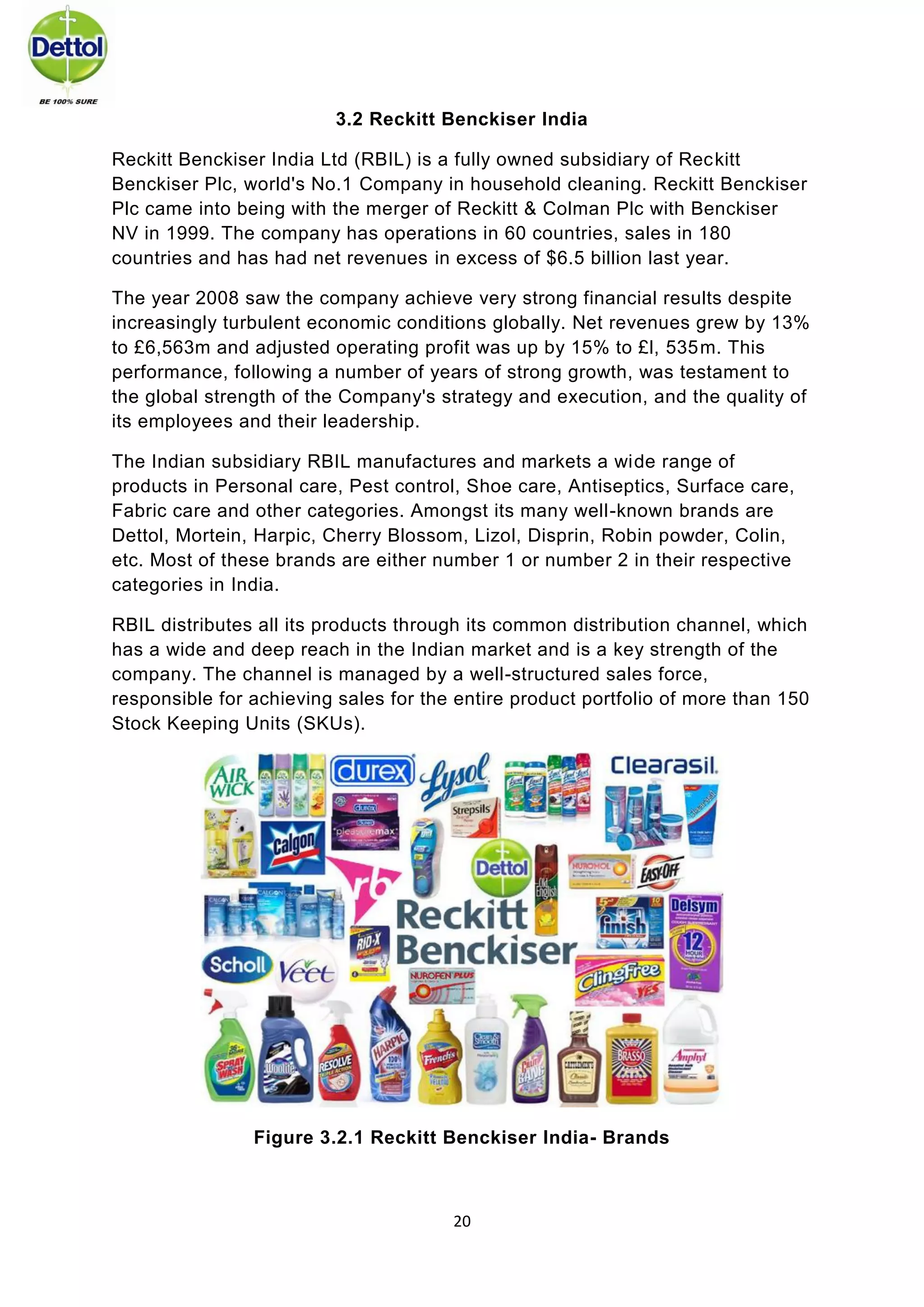 20 
3.2 Reckitt Benckiser India 
Reckitt Benckiser India Ltd (RBIL) is a fully owned subsidiary of Reckitt Benckiser Plc, world's No.1 Company in household cleaning. Reckitt Benckiser Plc came into being with the merger of Reckitt & Colman Plc with Benckiser NV in 1999. The company has operations in 60 countries, sales in 180 countries and has had net revenues in excess of $6.5 billion last year. 
The year 2008 saw the company achieve very strong financial results despite increasingly turbulent economic conditions globally. Net revenues grew by 13% to £6,563m and adjusted operating profit was up by 15% to £l, 535m. This performance, following a number of years of strong growth, was testament to the global strength of the Company's strategy and execution, and the quality of its employees and their leadership. 
The Indian subsidiary RBIL manufactures and markets a wide range of products in Personal care, Pest control, Shoe care, Antiseptics, Surface care, Fabric care and other categories. Amongst its many well-known brands are Dettol, Mortein, Harpic, Cherry Blossom, Lizol, Disprin, Robin powder, Colin, etc. Most of these brands are either number 1 or number 2 in their respective categories in India. 
RBIL distributes all its products through its common distribution channel, which has a wide and deep reach in the Indian market and is a key strength of the company. The channel is managed by a well-structured sales force, responsible for achieving sales for the entire product portfolio of more than 150 Stock Keeping Units (SKUs). 
Figure 3.2.1 Reckitt Benckiser India- Brands 
 