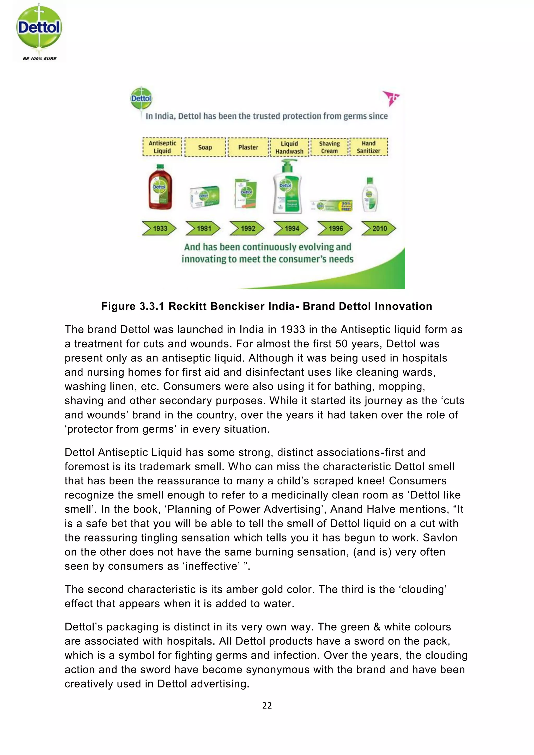 22 
Figure 3.3.1 Reckitt Benckiser India- Brand Dettol Innovation 
The brand Dettol was launched in India in 1933 in the Antiseptic liquid form as a treatment for cuts and wounds. For almost the first 50 years, Dettol was present only as an antiseptic liquid. Although it was being used in hospitals and nursing homes for first aid and disinfectant uses like cleaning wards, washing linen, etc. Consumers were also using it for bathing, mopping, shaving and other secondary purposes. While it started its journey as the ‘cuts and wounds’ brand in the country, over the years it had taken over the role of ‘protector from germs’ in every situation. 
Dettol Antiseptic Liquid has some strong, distinct associations-first and foremost is its trademark smell. Who can miss the characteristic Dettol smell that has been the reassurance to many a child’s scraped knee! Consumers recognize the smell enough to refer to a medicinally clean room as ‘Dettol like smell’. In the book, ‘Planning of Power Advertising’, Anand Halve mentions, “It is a safe bet that you will be able to tell the smell of Dettol liquid on a cut with the reassuring tingling sensation which tells you it has begun to work. Savlon on the other does not have the same burning sensation, (and is) very often seen by consumers as ‘ineffective’ ”. 
The second characteristic is its amber gold color. The third is the ‘clouding’ effect that appears when it is added to water. 
Dettol’s packaging is distinct in its very own way. The green & white colours are associated with hospitals. All Dettol products have a sword on the pack, which is a symbol for fighting germs and infection. Over the years, the clouding action and the sword have become synonymous with the brand and have been creatively used in Dettol advertising.  