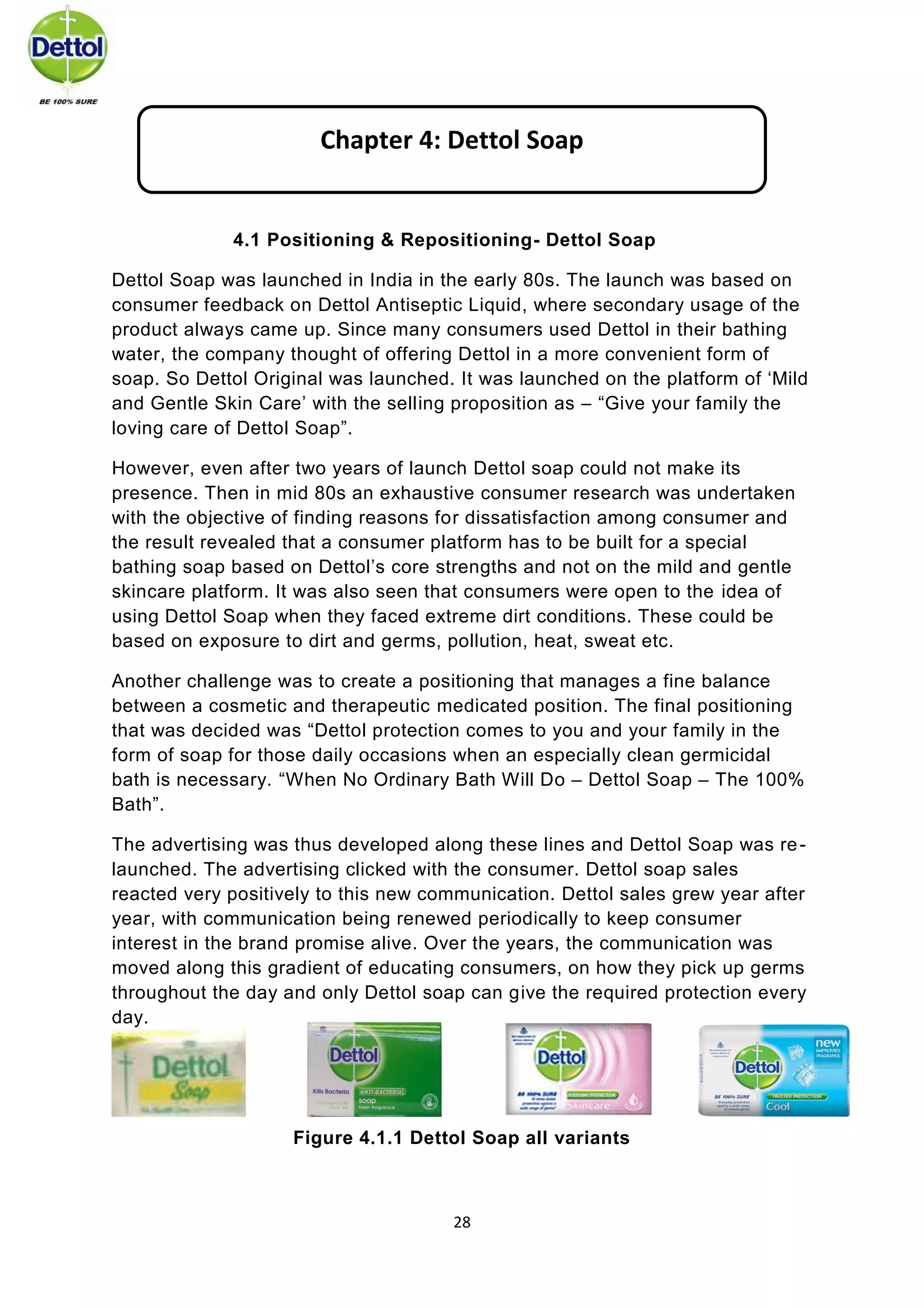 28 
4.1 Positioning & Repositioning- Dettol Soap 
Dettol Soap was launched in India in the early 80s. The launch was based on consumer feedback on Dettol Antiseptic Liquid, where secondary usage of the product always came up. Since many consumers used Dettol in their bathing water, the company thought of offering Dettol in a more convenient form of soap. So Dettol Original was launched. It was launched on the platform of ‘Mild and Gentle Skin Care’ with the selling proposition as – “Give your family the loving care of Dettol Soap”. 
However, even after two years of launch Dettol soap could not make its presence. Then in mid 80s an exhaustive consumer research was undertaken with the objective of finding reasons for dissatisfaction among consumer and the result revealed that a consumer platform has to be built for a special bathing soap based on Dettol’s core strengths and not on the mild and gentle skincare platform. It was also seen that consumers were open to the idea of using Dettol Soap when they faced extreme dirt conditions. These could be based on exposure to dirt and germs, pollution, heat, sweat etc. 
Another challenge was to create a positioning that manages a fine balance between a cosmetic and therapeutic medicated position. The final positioning that was decided was “Dettol protection comes to you and your family in the form of soap for those daily occasions when an especially clean germicidal bath is necessary. “When No Ordinary Bath Will Do – Dettol Soap – The 100% Bath”. 
The advertising was thus developed along these lines and Dettol Soap was re- launched. The advertising clicked with the consumer. Dettol soap sales reacted very positively to this new communication. Dettol sales grew year after year, with communication being renewed periodically to keep consumer interest in the brand promise alive. Over the years, the communication was moved along this gradient of educating consumers, on how they pick up germs throughout the day and only Dettol soap can give the required protection every day. 
Figure 4.1.1 Dettol Soap all variants 
Chapter 4: Dettol Soap  