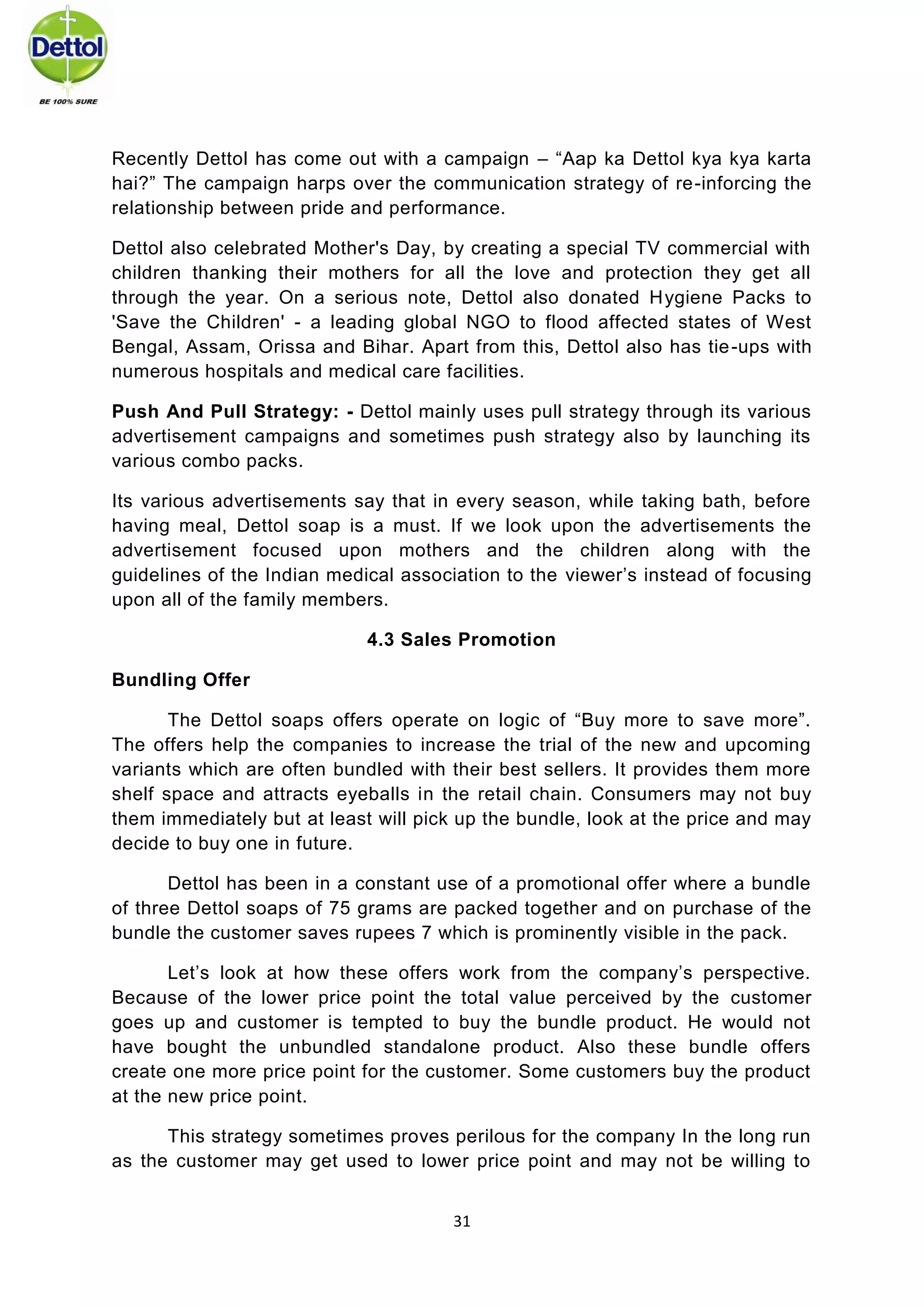 31 
Recently Dettol has come out with a campaign – “Aap ka Dettol kya kya karta hai?” The campaign harps over the communication strategy of re-inforcing the relationship between pride and performance. 
Dettol also celebrated Mother's Day, by creating a special TV commercial with children thanking their mothers for all the love and protection they get all through the year. On a serious note, Dettol also donated Hygiene Packs to 'Save the Children' - a leading global NGO to flood affected states of West Bengal, Assam, Orissa and Bihar. Apart from this, Dettol also has tie-ups with numerous hospitals and medical care facilities. 
Push And Pull Strategy: - Dettol mainly uses pull strategy through its various advertisement campaigns and sometimes push strategy also by launching its various combo packs. 
Its various advertisements say that in every season, while taking bath, before having meal, Dettol soap is a must. If we look upon the advertisements the advertisement focused upon mothers and the children along with the guidelines of the Indian medical association to the viewer’s instead of focusing upon all of the family members. 
4.3 Sales Promotion 
Bundling Offer 
The Dettol soaps offers operate on logic of “Buy more to save more”. The offers help the companies to increase the trial of the new and upcoming variants which are often bundled with their best sellers. It provides them more shelf space and attracts eyeballs in the retail chain. Consumers may not buy them immediately but at least will pick up the bundle, look at the price and may decide to buy one in future. 
Dettol has been in a constant use of a promotional offer where a bundle of three Dettol soaps of 75 grams are packed together and on purchase of the bundle the customer saves rupees 7 which is prominently visible in the pack. 
Let’s look at how these offers work from the company’s perspective. Because of the lower price point the total value perceived by the customer goes up and customer is tempted to buy the bundle product. He would not have bought the unbundled standalone product. Also these bundle offers create one more price point for the customer. Some customers buy the product at the new price point. 
This strategy sometimes proves perilous for the company In the long run as the customer may get used to lower price point and may not be willing to  