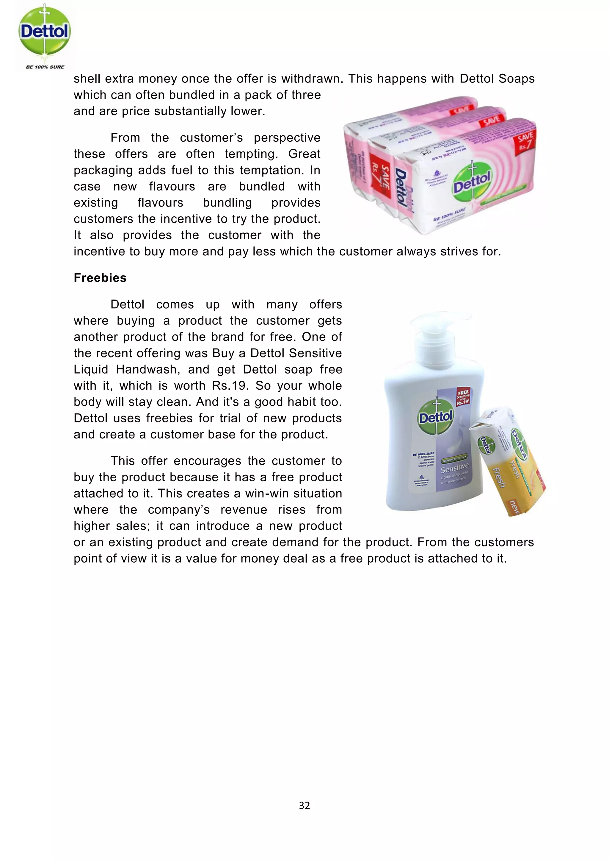 32 
shell extra money once the offer is withdrawn. This happens with Dettol Soaps which can often bundled in a pack of three and are price substantially lower. 
From the customer’s perspective these offers are often tempting. Great packaging adds fuel to this temptation. In case new flavours are bundled with existing flavours bundling provides customers the incentive to try the product. It also provides the customer with the incentive to buy more and pay less which the customer always strives for. 
Freebies 
Dettol comes up with many offers where buying a product the customer gets another product of the brand for free. One of the recent offering was Buy a Dettol Sensitive Liquid Handwash, and get Dettol soap free with it, which is worth Rs.19. So your whole body will stay clean. And it's a good habit too. Dettol uses freebies for trial of new products and create a customer base for the product. 
This offer encourages the customer to buy the product because it has a free product attached to it. This creates a win-win situation where the company’s revenue rises from higher sales; it can introduce a new product or an existing product and create demand for the product. From the customers point of view it is a value for money deal as a free product is attached to it. 
 