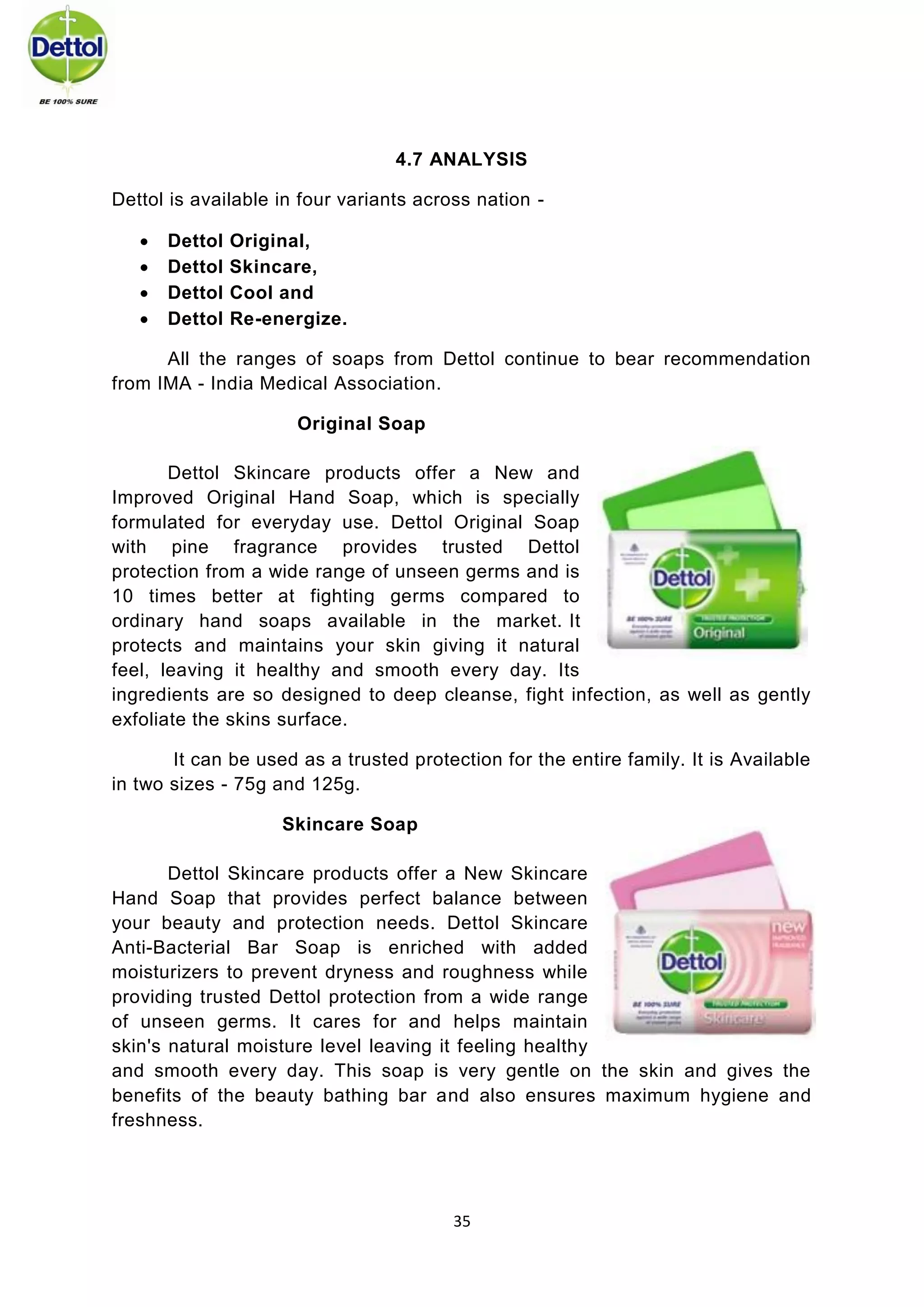 35 
4.7 ANALYSIS 
Dettol is available in four variants across nation - 
 Dettol Original, 
 Dettol Skincare, 
 Dettol Cool and 
 Dettol Re-energize. 
All the ranges of soaps from Dettol continue to bear recommendation from IMA - India Medical Association. 
Original Soap 
Dettol Skincare products offer a New and Improved Original Hand Soap, which is specially formulated for everyday use. Dettol Original Soap with pine fragrance provides trusted Dettol protection from a wide range of unseen germs and is 10 times better at fighting germs compared to ordinary hand soaps available in the market. It protects and maintains your skin giving it natural feel, leaving it healthy and smooth every day. Its ingredients are so designed to deep cleanse, fight infection, as well as gently exfoliate the skins surface. 
It can be used as a trusted protection for the entire family. It is Available in two sizes - 75g and 125g. 
Skincare Soap 
Dettol Skincare products offer a New Skincare Hand Soap that provides perfect balance between your beauty and protection needs. Dettol Skincare Anti-Bacterial Bar Soap is enriched with added moisturizers to prevent dryness and roughness while providing trusted Dettol protection from a wide range of unseen germs. It cares for and helps maintain skin's natural moisture level leaving it feeling healthy and smooth every day. This soap is very gentle on the skin and gives the benefits of the beauty bathing bar and also ensures maximum hygiene and freshness.  