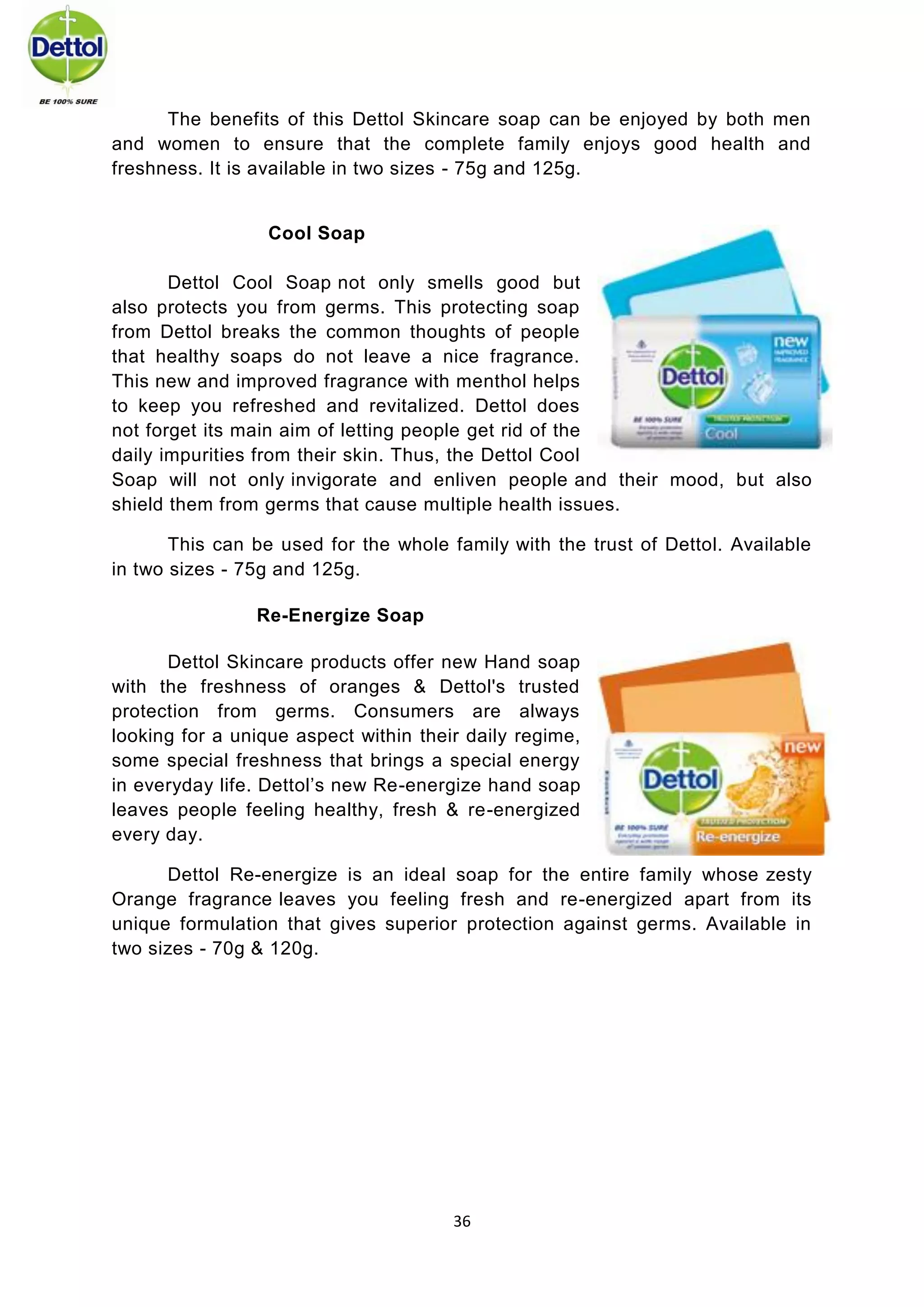 36 
The benefits of this Dettol Skincare soap can be enjoyed by both men and women to ensure that the complete family enjoys good health and freshness. It is available in two sizes - 75g and 125g. 
Cool Soap 
Dettol Cool Soap not only smells good but also protects you from germs. This protecting soap from Dettol breaks the common thoughts of people that healthy soaps do not leave a nice fragrance. This new and improved fragrance with menthol helps to keep you refreshed and revitalized. Dettol does not forget its main aim of letting people get rid of the daily impurities from their skin. Thus, the Dettol Cool Soap will not only invigorate and enliven people and their mood, but also shield them from germs that cause multiple health issues. 
This can be used for the whole family with the trust of Dettol. Available in two sizes - 75g and 125g. Re-Energize Soap 
Dettol Skincare products offer new Hand soap with the freshness of oranges & Dettol's trusted protection from germs. Consumers are always looking for a unique aspect within their daily regime, some special freshness that brings a special energy in everyday life. Dettol’s new Re-energize hand soap leaves people feeling healthy, fresh & re-energized every day. 
Dettol Re-energize is an ideal soap for the entire family whose zesty Orange fragrance leaves you feeling fresh and re-energized apart from its unique formulation that gives superior protection against germs. Available in two sizes - 70g & 120g. 
 