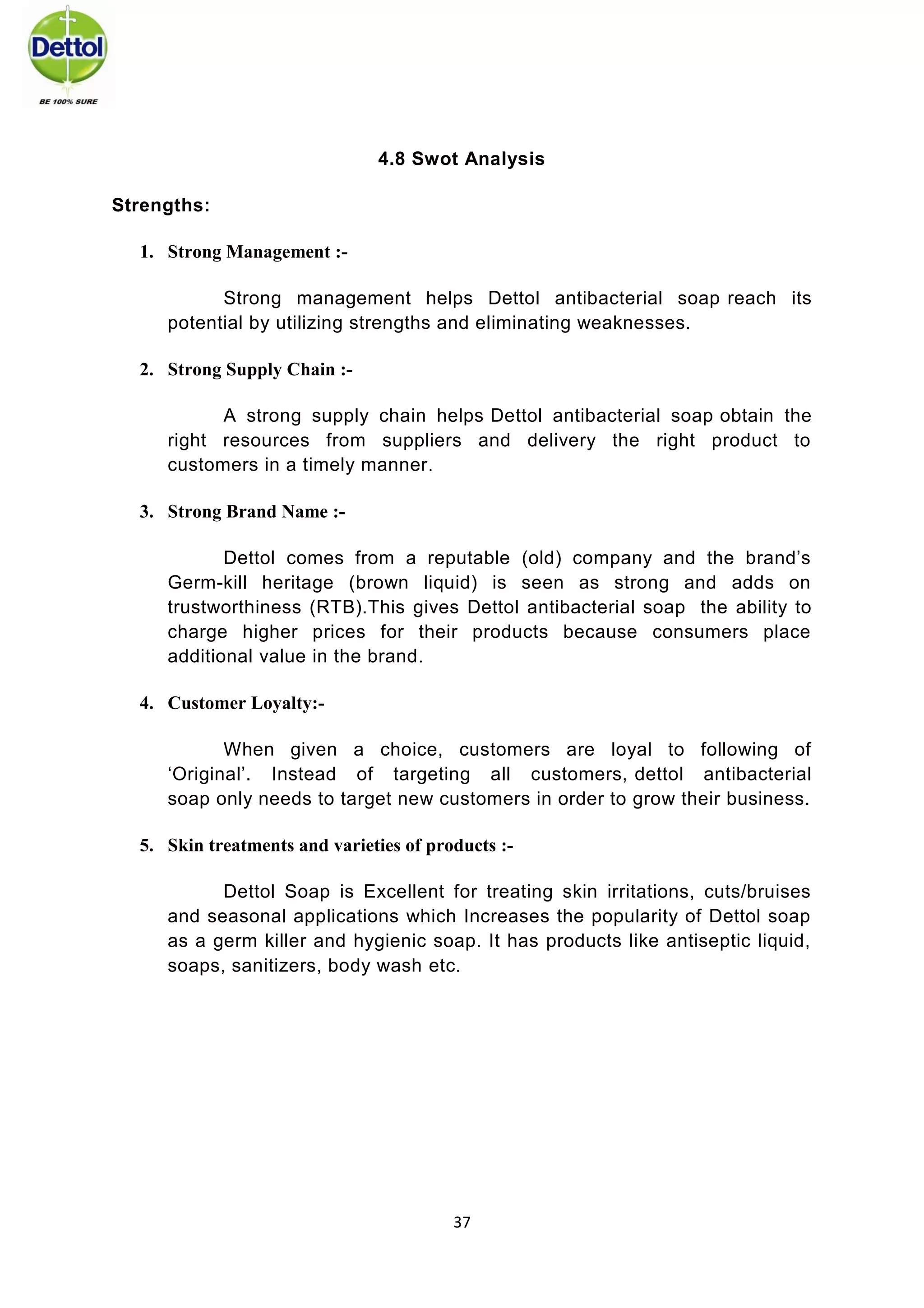 37 
4.8 Swot Analysis Strengths: 1. Strong Management :- 
Strong management helps Dettol antibacterial soap reach its potential by utilizing strengths and eliminating weaknesses. 2. Strong Supply Chain :- 
A strong supply chain helps Dettol antibacterial soap obtain the right resources from suppliers and delivery the right product to customers in a timely manner. 3. Strong Brand Name :- 
Dettol comes from a reputable (old) company and the brand’s Germ-kill heritage (brown liquid) is seen as strong and adds on trustworthiness (RTB).This gives Dettol antibacterial soap the ability to charge higher prices for their products because consumers place additional value in the brand. 4. Customer Loyalty:- 
When given a choice, customers are loyal to following of ‘Original’. Instead of targeting all customers, dettol antibacterial soap only needs to target new customers in order to grow their business. 5. Skin treatments and varieties of products :- 
Dettol Soap is Excellent for treating skin irritations, cuts/bruises and seasonal applications which Increases the popularity of Dettol soap as a germ killer and hygienic soap. It has products like antiseptic liquid, soaps, sanitizers, body wash etc. 
 