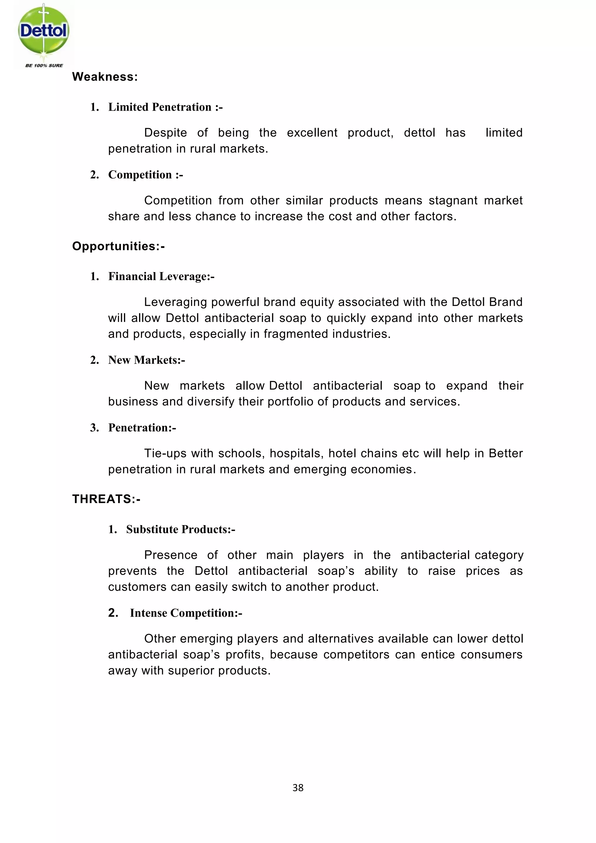 38 
Weakness: 1. Limited Penetration :- 
Despite of being the excellent product, dettol has limited penetration in rural markets. 2. Competition :- 
Competition from other similar products means stagnant market share and less chance to increase the cost and other factors. Opportunities:- 1. Financial Leverage:- 
Leveraging powerful brand equity associated with the Dettol Brand will allow Dettol antibacterial soap to quickly expand into other markets and products, especially in fragmented industries. 2. New Markets:- 
New markets allow Dettol antibacterial soap to expand their business and diversify their portfolio of products and services. 
3. Penetration:- 
Tie-ups with schools, hospitals, hotel chains etc will help in Better penetration in rural markets and emerging economies. THREATS:- 1. Substitute Products:- 
Presence of other main players in the antibacterial category prevents the Dettol antibacterial soap’s ability to raise prices as customers can easily switch to another product. 2. Intense Competition:- 
Other emerging players and alternatives available can lower dettol antibacterial soap’s profits, because competitors can entice consumers away with superior products. 
 