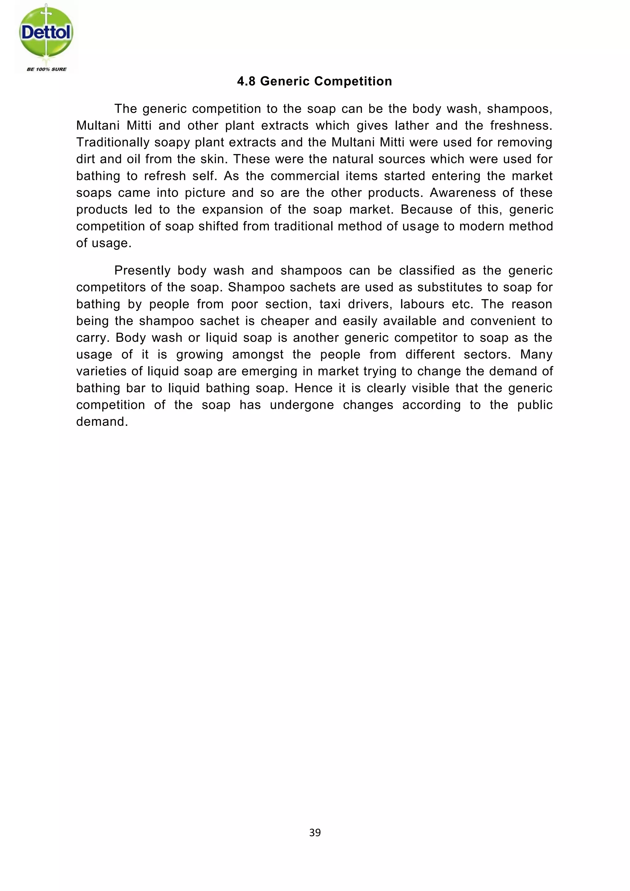 39 
4.8 Generic Competition 
The generic competition to the soap can be the body wash, shampoos, Multani Mitti and other plant extracts which gives lather and the freshness. Traditionally soapy plant extracts and the Multani Mitti were used for removing dirt and oil from the skin. These were the natural sources which were used for bathing to refresh self. As the commercial items started entering the market soaps came into picture and so are the other products. Awareness of these products led to the expansion of the soap market. Because of this, generic competition of soap shifted from traditional method of usage to modern method of usage. 
Presently body wash and shampoos can be classified as the generic competitors of the soap. Shampoo sachets are used as substitutes to soap for bathing by people from poor section, taxi drivers, labours etc. The reason being the shampoo sachet is cheaper and easily available and convenient to carry. Body wash or liquid soap is another generic competitor to soap as the usage of it is growing amongst the people from different sectors. Many varieties of liquid soap are emerging in market trying to change the demand of bathing bar to liquid bathing soap. Hence it is clearly visible that the generic competition of the soap has undergone changes according to the public demand. 
 