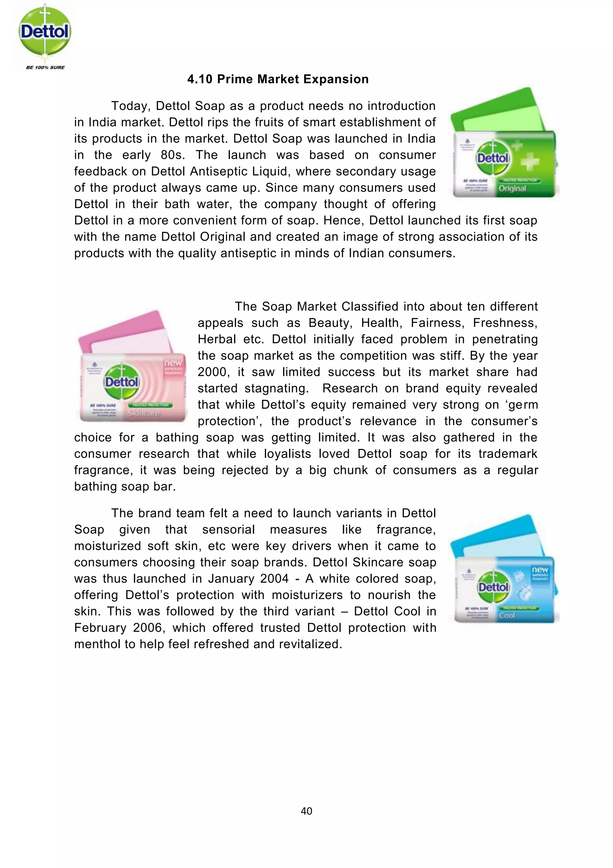 40 
4.10 Prime Market Expansion 
Today, Dettol Soap as a product needs no introduction in India market. Dettol rips the fruits of smart establishment of its products in the market. Dettol Soap was launched in India in the early 80s. The launch was based on consumer feedback on Dettol Antiseptic Liquid, where secondary usage of the product always came up. Since many consumers used Dettol in their bath water, the company thought of offering Dettol in a more convenient form of soap. Hence, Dettol launched its first soap with the name Dettol Original and created an image of strong association of its products with the quality antiseptic in minds of Indian consumers. 
The Soap Market Classified into about ten different appeals such as Beauty, Health, Fairness, Freshness, Herbal etc. Dettol initially faced problem in penetrating the soap market as the competition was stiff. By the year 2000, it saw limited success but its market share had started stagnating. Research on brand equity revealed that while Dettol’s equity remained very strong on ‘germ protection’, the product’s relevance in the consumer’s choice for a bathing soap was getting limited. It was also gathered in the consumer research that while loyalists loved Dettol soap for its trademark fragrance, it was being rejected by a big chunk of consumers as a regular bathing soap bar. 
The brand team felt a need to launch variants in Dettol Soap given that sensorial measures like fragrance, moisturized soft skin, etc were key drivers when it came to consumers choosing their soap brands. Dettol Skincare soap was thus launched in January 2004 - A white colored soap, offering Dettol’s protection with moisturizers to nourish the skin. This was followed by the third variant – Dettol Cool in February 2006, which offered trusted Dettol protection with menthol to help feel refreshed and revitalized. 
 
