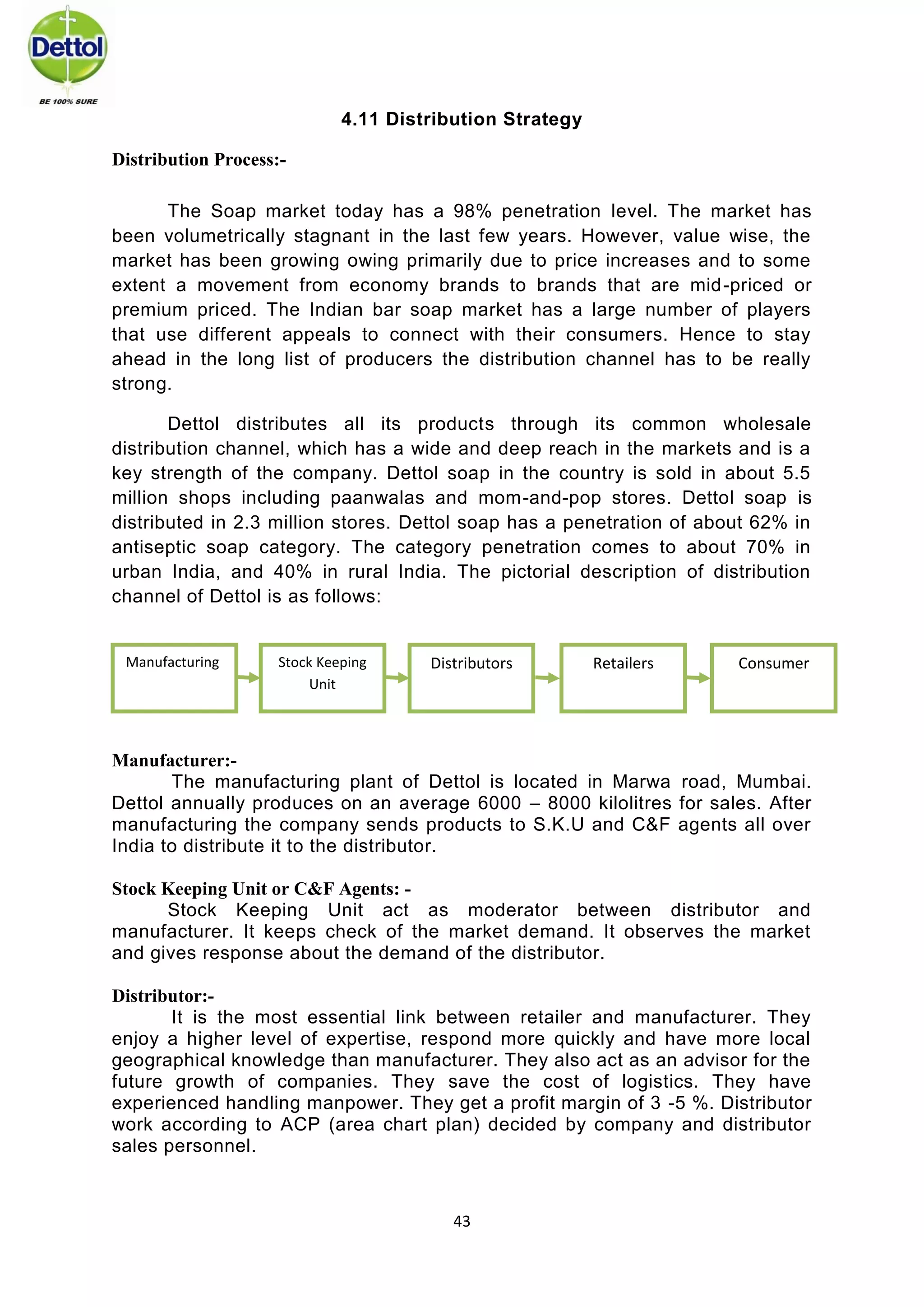 43 
4.11 Distribution Strategy Distribution Process:- 
The Soap market today has a 98% penetration level. The market has been volumetrically stagnant in the last few years. However, value wise, the market has been growing owing primarily due to price increases and to some extent a movement from economy brands to brands that are mid-priced or premium priced. The Indian bar soap market has a large number of players that use different appeals to connect with their consumers. Hence to stay ahead in the long list of producers the distribution channel has to be really strong. 
Dettol distributes all its products through its common wholesale distribution channel, which has a wide and deep reach in the markets and is a key strength of the company. Dettol soap in the country is sold in about 5.5 million shops including paanwalas and mom-and-pop stores. Dettol soap is distributed in 2.3 million stores. Dettol soap has a penetration of about 62% in antiseptic soap category. The category penetration comes to about 70% in urban India, and 40% in rural India. The pictorial description of distribution channel of Dettol is as follows: 
MANUFACTURER : Manufacturer:- The manufacturing plant of Dettol is located in Marwa road, Mumbai. Dettol annually produces on an average 6000 – 8000 kilolitres for sales. After manufacturing the company sends products to S.K.U and C&F agents all over India to distribute it to the distributor. 
Stock Keeping Unit or C&F Agents: - Stock Keeping Unit act as moderator between distributor and manufacturer. It keeps check of the market demand. It observes the market and gives response about the demand of the distributor. Distributor:- It is the most essential link between retailer and manufacturer. They enjoy a higher level of expertise, respond more quickly and have more local geographical knowledge than manufacturer. They also act as an advisor for the future growth of companies. They save the cost of logistics. They have experienced handling manpower. They get a profit margin of 3 -5 %. Distributor work according to ACP (area chart plan) decided by company and distributor sales personnel. 
Manufacturing 
Consumer 
Retailers 
Stock Keeping Unit 
Distributors  