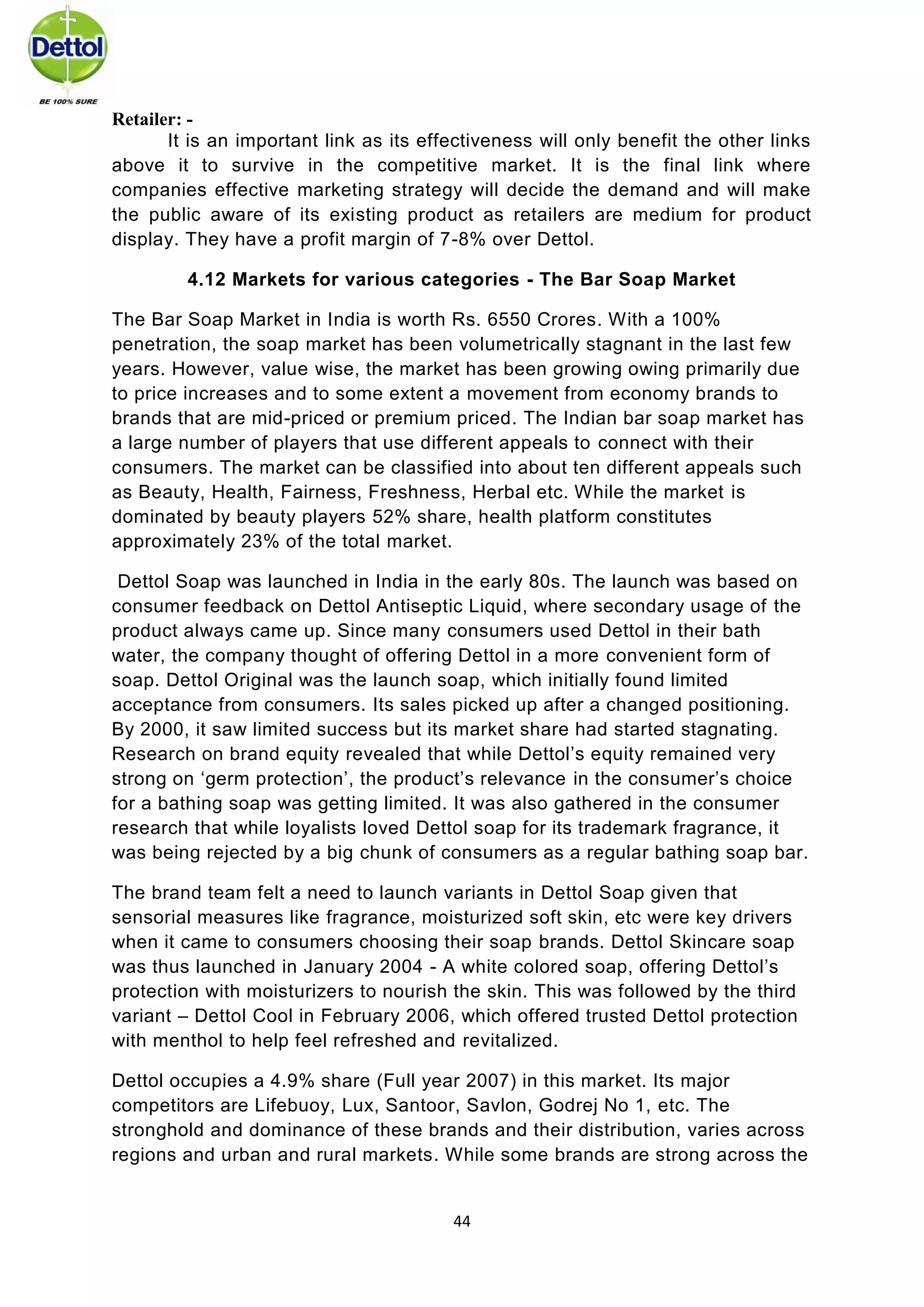 44 
Retailer: - 
It is an important link as its effectiveness will only benefit the other links above it to survive in the competitive market. It is the final link where companies effective marketing strategy will decide the demand and will make the public aware of its existing product as retailers are medium for product display. They have a profit margin of 7-8% over Dettol. 
4.12 Markets for various categories - The Bar Soap Market 
The Bar Soap Market in India is worth Rs. 6550 Crores. With a 100% penetration, the soap market has been volumetrically stagnant in the last few years. However, value wise, the market has been growing owing primarily due to price increases and to some extent a movement from economy brands to brands that are mid-priced or premium priced. The Indian bar soap market has a large number of players that use different appeals to connect with their consumers. The market can be classified into about ten different appeals such as Beauty, Health, Fairness, Freshness, Herbal etc. While the market is dominated by beauty players 52% share, health platform constitutes approximately 23% of the total market. 
Dettol Soap was launched in India in the early 80s. The launch was based on consumer feedback on Dettol Antiseptic Liquid, where secondary usage of the product always came up. Since many consumers used Dettol in their bath water, the company thought of offering Dettol in a more convenient form of soap. Dettol Original was the launch soap, which initially found limited acceptance from consumers. Its sales picked up after a changed positioning. By 2000, it saw limited success but its market share had started stagnating. Research on brand equity revealed that while Dettol’s equity remained very strong on ‘germ protection’, the product’s relevance in the consumer’s choice for a bathing soap was getting limited. It was also gathered in the consumer research that while loyalists loved Dettol soap for its trademark fragrance, it was being rejected by a big chunk of consumers as a regular bathing soap bar. 
The brand team felt a need to launch variants in Dettol Soap given that sensorial measures like fragrance, moisturized soft skin, etc were key drivers when it came to consumers choosing their soap brands. Dettol Skincare soap was thus launched in January 2004 - A white colored soap, offering Dettol’s protection with moisturizers to nourish the skin. This was followed by the third variant – Dettol Cool in February 2006, which offered trusted Dettol protection with menthol to help feel refreshed and revitalized. 
Dettol occupies a 4.9% share (Full year 2007) in this market. Its major competitors are Lifebuoy, Lux, Santoor, Savlon, Godrej No 1, etc. The stronghold and dominance of these brands and their distribution, varies across regions and urban and rural markets. While some brands are strong across the  