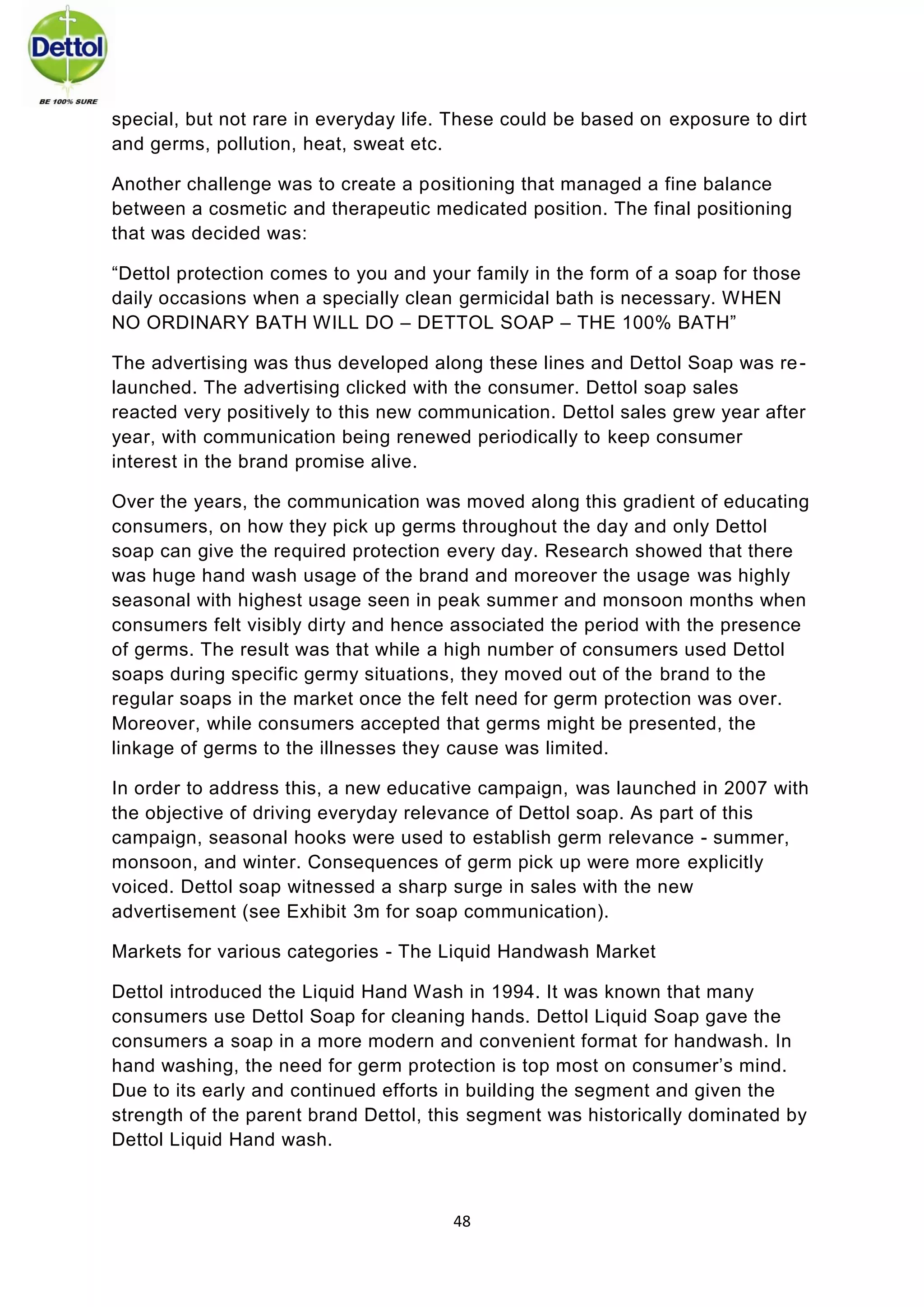 48 
special, but not rare in everyday life. These could be based on exposure to dirt and germs, pollution, heat, sweat etc. 
Another challenge was to create a positioning that managed a fine balance between a cosmetic and therapeutic medicated position. The final positioning that was decided was: 
“Dettol protection comes to you and your family in the form of a soap for those daily occasions when a specially clean germicidal bath is necessary. WHEN NO ORDINARY BATH WILL DO – DETTOL SOAP – THE 100% BATH” 
The advertising was thus developed along these lines and Dettol Soap was re- launched. The advertising clicked with the consumer. Dettol soap sales reacted very positively to this new communication. Dettol sales grew year after year, with communication being renewed periodically to keep consumer interest in the brand promise alive. 
Over the years, the communication was moved along this gradient of educating consumers, on how they pick up germs throughout the day and only Dettol soap can give the required protection every day. Research showed that there was huge hand wash usage of the brand and moreover the usage was highly seasonal with highest usage seen in peak summer and monsoon months when consumers felt visibly dirty and hence associated the period with the presence of germs. The result was that while a high number of consumers used Dettol soaps during specific germy situations, they moved out of the brand to the regular soaps in the market once the felt need for germ protection was over. Moreover, while consumers accepted that germs might be presented, the linkage of germs to the illnesses they cause was limited. 
In order to address this, a new educative campaign, was launched in 2007 with the objective of driving everyday relevance of Dettol soap. As part of this campaign, seasonal hooks were used to establish germ relevance - summer, monsoon, and winter. Consequences of germ pick up were more explicitly voiced. Dettol soap witnessed a sharp surge in sales with the new advertisement (see Exhibit 3m for soap communication). 
Markets for various categories - The Liquid Handwash Market 
Dettol introduced the Liquid Hand Wash in 1994. It was known that many consumers use Dettol Soap for cleaning hands. Dettol Liquid Soap gave the consumers a soap in a more modern and convenient format for handwash. In hand washing, the need for germ protection is top most on consumer’s mind. Due to its early and continued efforts in building the segment and given the strength of the parent brand Dettol, this segment was historically dominated by Dettol Liquid Hand wash.  