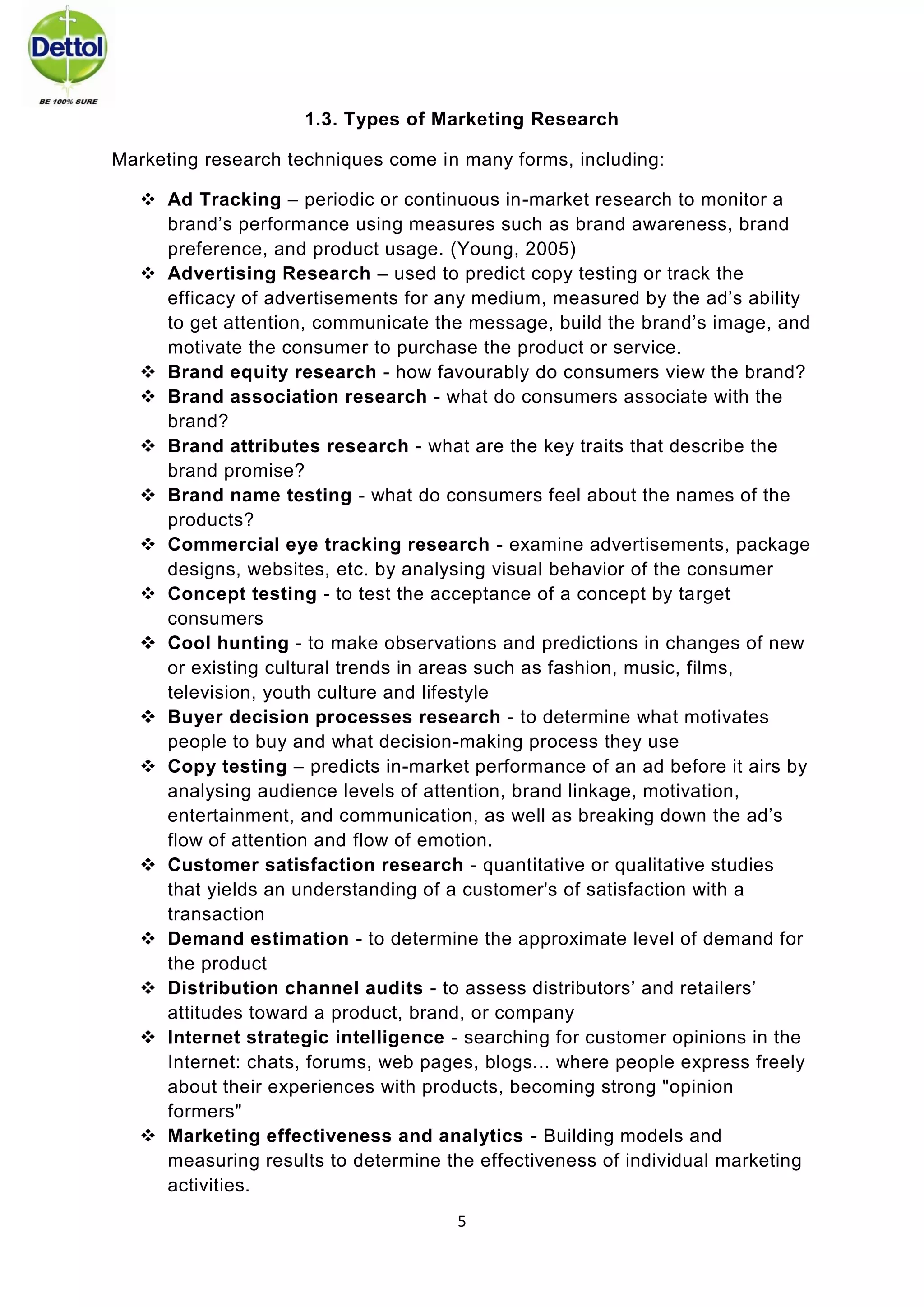5 
1.3. Types of Marketing Research 
Marketing research techniques come in many forms, including: 
 Ad Tracking – periodic or continuous in-market research to monitor a brand’s performance using measures such as brand awareness, brand preference, and product usage. (Young, 2005) 
 Advertising Research – used to predict copy testing or track the efficacy of advertisements for any medium, measured by the ad’s ability to get attention, communicate the message, build the brand’s image, and motivate the consumer to purchase the product or service. 
 Brand equity research - how favourably do consumers view the brand? 
 Brand association research - what do consumers associate with the brand? 
 Brand attributes research - what are the key traits that describe the brand promise? 
 Brand name testing - what do consumers feel about the names of the products? 
 Commercial eye tracking research - examine advertisements, package designs, websites, etc. by analysing visual behavior of the consumer 
 Concept testing - to test the acceptance of a concept by target consumers 
 Cool hunting - to make observations and predictions in changes of new or existing cultural trends in areas such as fashion, music, films, television, youth culture and lifestyle 
 Buyer decision processes research - to determine what motivates people to buy and what decision-making process they use 
 Copy testing – predicts in-market performance of an ad before it airs by analysing audience levels of attention, brand linkage, motivation, entertainment, and communication, as well as breaking down the ad’s flow of attention and flow of emotion. 
 Customer satisfaction research - quantitative or qualitative studies that yields an understanding of a customer's of satisfaction with a transaction 
 Demand estimation - to determine the approximate level of demand for the product 
 Distribution channel audits - to assess distributors’ and retailers’ attitudes toward a product, brand, or company 
 Internet strategic intelligence - searching for customer opinions in the Internet: chats, forums, web pages, blogs... where people express freely about their experiences with products, becoming strong "opinion formers" 
 Marketing effectiveness and analytics - Building models and measuring results to determine the effectiveness of individual marketing activities.  
