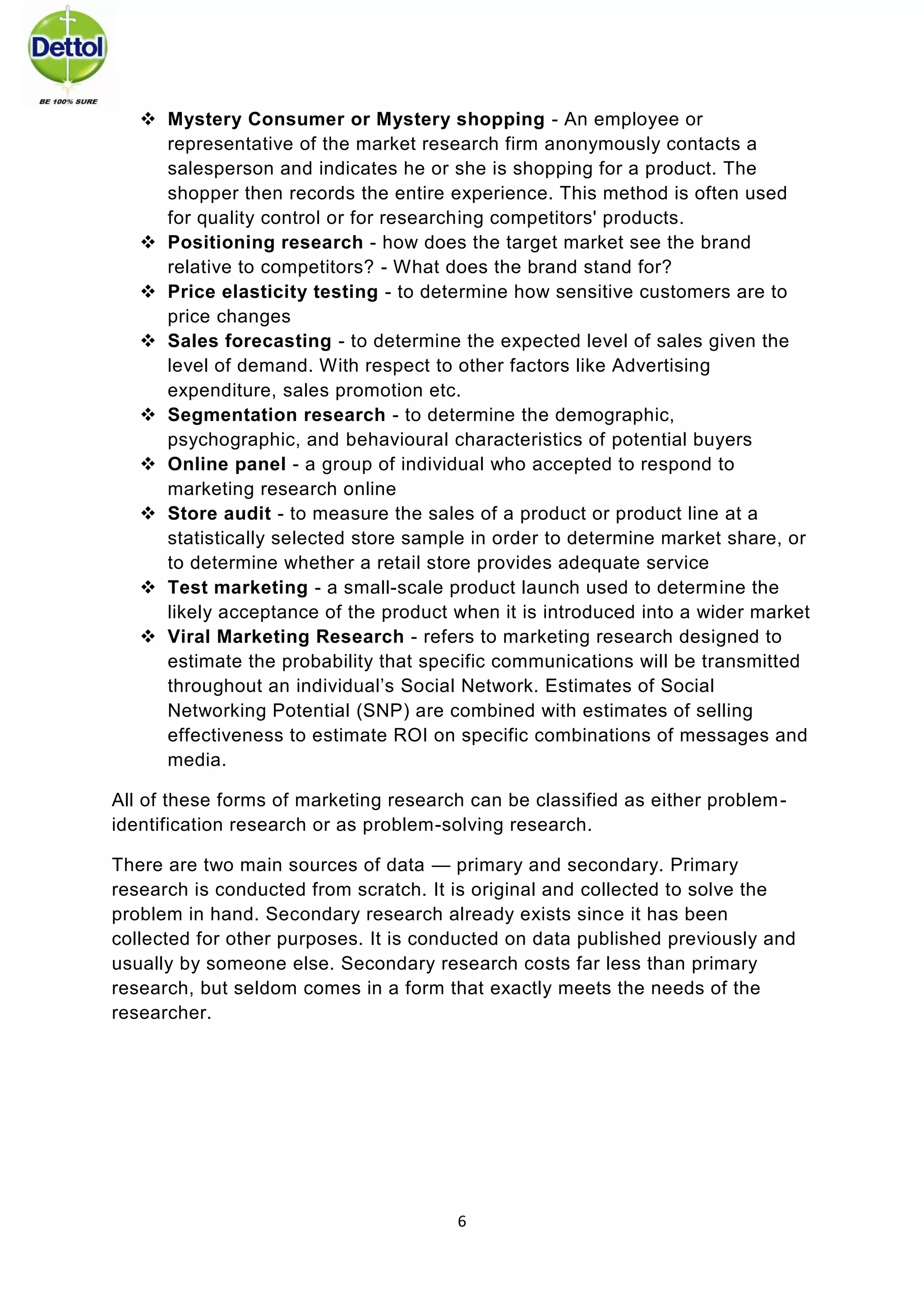 6 
 Mystery Consumer or Mystery shopping - An employee or representative of the market research firm anonymously contacts a salesperson and indicates he or she is shopping for a product. The shopper then records the entire experience. This method is often used for quality control or for researching competitors' products. 
 Positioning research - how does the target market see the brand relative to competitors? - What does the brand stand for? 
 Price elasticity testing - to determine how sensitive customers are to price changes 
 Sales forecasting - to determine the expected level of sales given the level of demand. With respect to other factors like Advertising expenditure, sales promotion etc. 
 Segmentation research - to determine the demographic, psychographic, and behavioural characteristics of potential buyers 
 Online panel - a group of individual who accepted to respond to marketing research online 
 Store audit - to measure the sales of a product or product line at a statistically selected store sample in order to determine market share, or to determine whether a retail store provides adequate service 
 Test marketing - a small-scale product launch used to determine the likely acceptance of the product when it is introduced into a wider market 
 Viral Marketing Research - refers to marketing research designed to estimate the probability that specific communications will be transmitted throughout an individual’s Social Network. Estimates of Social Networking Potential (SNP) are combined with estimates of selling effectiveness to estimate ROI on specific combinations of messages and media. 
All of these forms of marketing research can be classified as either problem- identification research or as problem-solving research. 
There are two main sources of data — primary and secondary. Primary research is conducted from scratch. It is original and collected to solve the problem in hand. Secondary research already exists since it has been collected for other purposes. It is conducted on data published previously and usually by someone else. Secondary research costs far less than primary research, but seldom comes in a form that exactly meets the needs of the researcher. 
 