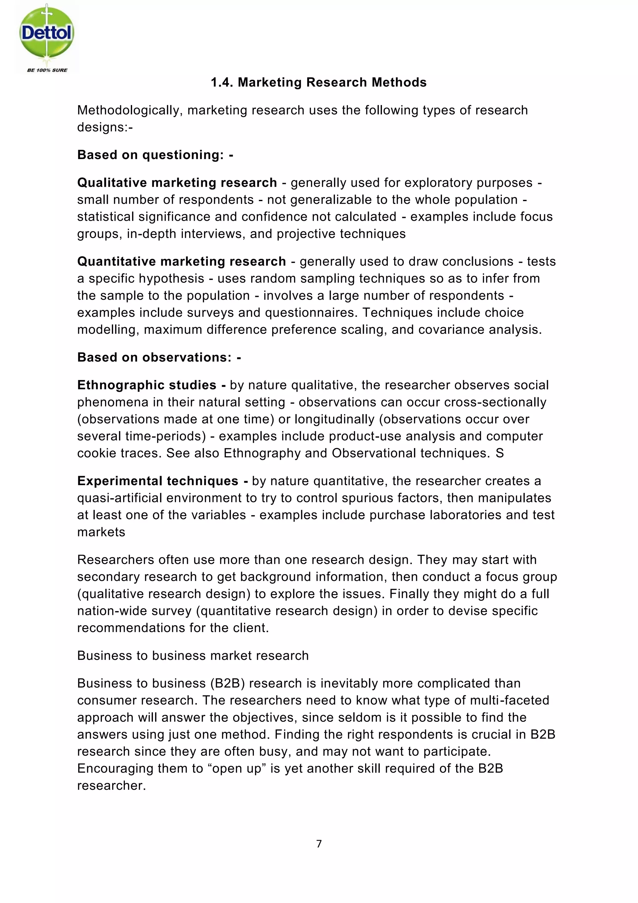 7 
1.4. Marketing Research Methods 
Methodologically, marketing research uses the following types of research designs:- 
Based on questioning: - 
Qualitative marketing research - generally used for exploratory purposes - small number of respondents - not generalizable to the whole population - statistical significance and confidence not calculated - examples include focus groups, in-depth interviews, and projective techniques 
Quantitative marketing research - generally used to draw conclusions - tests a specific hypothesis - uses random sampling techniques so as to infer from the sample to the population - involves a large number of respondents - examples include surveys and questionnaires. Techniques include choice modelling, maximum difference preference scaling, and covariance analysis. 
Based on observations: - 
Ethnographic studies - by nature qualitative, the researcher observes social phenomena in their natural setting - observations can occur cross-sectionally (observations made at one time) or longitudinally (observations occur over several time-periods) - examples include product-use analysis and computer cookie traces. See also Ethnography and Observational techniques. S 
Experimental techniques - by nature quantitative, the researcher creates a quasi-artificial environment to try to control spurious factors, then manipulates at least one of the variables - examples include purchase laboratories and test markets 
Researchers often use more than one research design. They may start with secondary research to get background information, then conduct a focus group (qualitative research design) to explore the issues. Finally they might do a full nation-wide survey (quantitative research design) in order to devise specific recommendations for the client. 
Business to business market research 
Business to business (B2B) research is inevitably more complicated than consumer research. The researchers need to know what type of multi-faceted approach will answer the objectives, since seldom is it possible to find the answers using just one method. Finding the right respondents is crucial in B2B research since they are often busy, and may not want to participate. Encouraging them to “open up” is yet another skill required of the B2B researcher. 
 