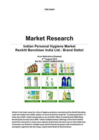 ITM,VASHI 
Market Research 
Indian Personal Hygiene Market Reckitt Benckiser India Ltd.: Brand Dettol 
Arun Balkrishna Khedwal 
2nd August 2014 
Ref No: VAS2012XMBA25P001 
Dettol is the trade name for a line of hygiene products manufactured by Reckitt Benckise, used since before the 1950s. Dettol: an iconic brand has stood for “trusted protection” in India since 1933. Voted consistently as one of India’s Most Trusted Brands (ORG Marg Brand Equity Survey) since 2002. Today multiple product offerings of the brand Dettol touch the consumers in many more aspects of personal and home care in their daily lives. Consumers use Dettol in multiple ways and the brand has grown with introductions in synergistic segments like Bar Soaps, Liquid Hand Wash & Hand Sanitizer.  
