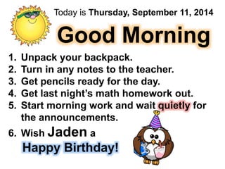 Today is Thursday, September 11, 2014 
Good Morning 
1. Unpack your backpack. 
2. Turn in any notes to the teacher. 
3. Get pencils ready for the day. 
4. Get last night’s math homework out. 
5. Start morning work and wait quietly for 
the announcements. 
6. Wish Jaden a 
Happy Birthday! 
 