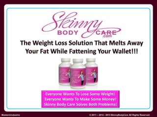 Everyone Wants To Lose Some Weight! 
Everyone Wants To Make Some Money! 
Skinny Body Care Solves Both Problems! 
Skinny Body Care  
Mastermindswins © 2011 – 2012 - 2013 SkinnyBodyCare All Rights Reserved. 
