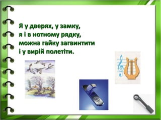 Я у дверях, у замку, 
я і в нотному рядку, 
можна гайку загвинтити 
і у вирій полетіти. 
 
